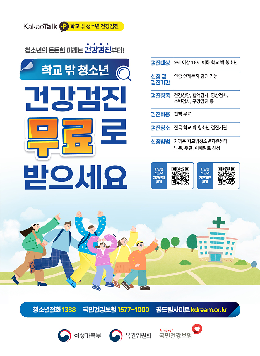 카카오톡 학교밖청소년 건강검진 청소년의 든든한 미래는 건강검진부터 학교밖청소년 건강검진 무료로 받으세요 검진대상 9세이상 18세 이하 학교밖청소년 신청 및 검진기간 연중 언제든지 검진 가능 검진항목 건강상담, 혈액검사, 영상검사, 소변검사, 구강검진 등 검진비용 전액무료 검진장소 전국 학교밖 청소년 검진기관 신청방법 가까운 학교밖청소년지원센터 방문, 우편, 이메일로 신청 학교밖청소년지원센터찾기 큐알코드 학교밖청소년검진기관찾기 큐알코드 청소년전화1388 국민건강보험 1577-1000 꿈드림사이트 kdram.or.kr 여성가족부 복권위원회 국민건강보험